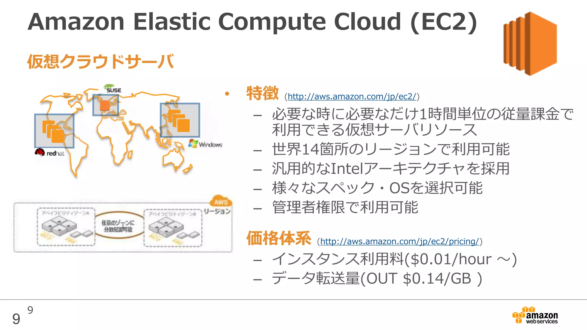 9
Amazon Elastic Compute Cloud (EC2)
• 特徴 (http://aws.amazon.com/jp/ec2/)
– 必要な時に必要なだけ1時間単位の従量課金で
利用できる仮想サーバリソース
– 世界14箇所のリージョンで利用可能
– 汎用的なIntelアーキテクチャを採用
– 様々なスペック・OSを選択可能
– 管理者権限で利用可能
• 価格体系 (http://aws.amazon.com/jp/ec2/pricing/)
– インスタンス利用料($0.01/hour 〜)
– データ転送量(OUT $0.14/GB )
仮想クラウドサーバ
9
 