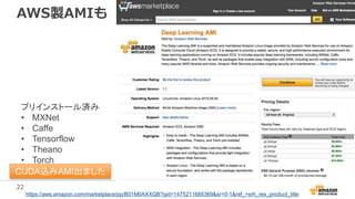 22
AWS製AMIも
https://aws.amazon.com/marketplace/pp/B01M0AXXQB?qid=1475211685369&sr=0-1&ref_=srh_res_product_title
プリインストール済み
• MXNet
• Caffe
• Tensorflow
• Theano
• Torch
※要CUDAインストールCUDA込みAMI出ました
 
