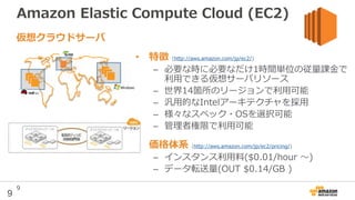 9
Amazon Elastic Compute Cloud (EC2)
• 特徴 (http://aws.amazon.com/jp/ec2/)
– 必要な時に必要なだけ1時間単位の従量課金で
利用できる仮想サーバリソース
– 世界14箇所のリージョンで利用可能
– 汎用的なIntelアーキテクチャを採用
– 様々なスペック・OSを選択可能
– 管理者権限で利用可能
• 価格体系 (http://aws.amazon.com/jp/ec2/pricing/)
– インスタンス利用料($0.01/hour 〜)
– データ転送量(OUT $0.14/GB )
仮想クラウドサーバ
9
 