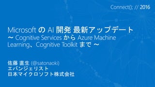 Microsoft の AI 開発 最新アップデート
～ Cognitive Services から Azure Machine
Learning、Cognitive Toolkit まで ～
佐藤 直生 (@satonaoki)
エバンジェリスト
日本マイクロソフト株式会社
 