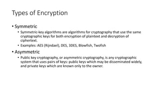 Types of Encryption
• Symmetric
• Symmetric-key algorithms are algorithms for cryptography that use the same
cryptographic keys for both encryption of plaintext and decryption of
ciphertext.
• Examples: AES (Rijndael), DES, 3DES, Blowfish, Twofish
• Asymmetric
• Public key cryptography, or asymmetric cryptography, is any cryptographic
system that uses pairs of keys: public keys which may be disseminated widely,
and private keys which are known only to the owner.
 