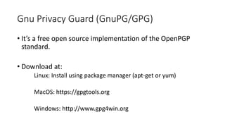 Gnu Privacy Guard (GnuPG/GPG)
• It’s a free open source implementation of the OpenPGP
standard.
• Download at:
Linux: Install using package manager (apt-get or yum)
MacOS: https://gpgtools.org
Windows: http://www.gpg4win.org
 