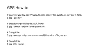 GPG How-to
# Generate you key pair (Private/Public), answer the questions. (key size > 2048)
$ gpg --gen-key
# Export your public key to ASCII format
$ gpg --armor --export <email@domain>
# Encrypt file
$ gpg --encrypt --sign --armor -r <email@domain> <file_name>
# Decrytpt file
$ gpg <file_name>
 