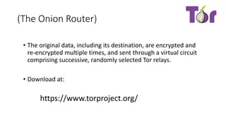 (The Onion Router)
• The original data, including its destination, are encrypted and
re-encrypted multiple times, and sent through a virtual circuit
comprising successive, randomly selected Tor relays.
• Download at:
https://www.torproject.org/
 