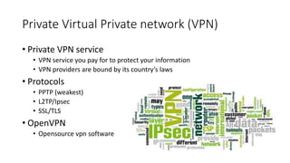 Private Virtual Private network (VPN)
• Private VPN service
• VPN service you pay for to protect your information
• VPN providers are bound by its country’s laws
• Protocols
• PPTP (weakest)
• L2TP/Ipsec
• SSL/TLS
• OpenVPN
• Opensource vpn software
 