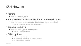 SSH How-to
• Remote
• ssh –R remote_port
• Static (redirect a local connection to a remote ip:port)
• ssh –L local_port:remote_ip:remote_port user@host
• ssh –L 10000:10.10.10.10:80 user@host
• Dynamic (socks v5)
• ssh –D local_port user@host
• ssh –D 10000 user@host
• Other options
• -f (sent to backgrond
• -N (prevent execution on remote server
• -o (send proxy command)
6/22/2017
 