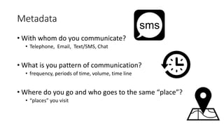 Metadata
• With whom do you communicate?
• Telephone, Email, Text/SMS, Chat
• What is you pattern of communication?
• frequency, periods of time, volume, time line
• Where do you go and who goes to the same “place”?
• “places” you visit
 