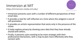 Immersion at MIT
https://immersion.media.mit.edu/
• Immersion presents users with a number of different perspectives of their
email data.
• It provides a tool for self-reflection at a time where the zeitgeist is one of
self-promotion.
• It provides an artistic representation that exists only in the presence of the
visitor.
• It helps explore privacy by showing users data that they have already
shared with others.
• Finally, it presents users wanting to be more strategic with their
professional interactions, with a map to plan more effectively who they
connect with.
 