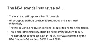 The NSA scandal has revealed …
• They can and will capture all traffic possible
• All encrypted traffic is considered suspicious and is retained
indefinitely
• They trace up to 3 hops/connections (people) to and from the target.
• This is not something new, don’t be naive. Every country does it.
• The Patriot Act expired on June 1st, 2015, but was reinstated by the
USA Freedom Act on June 2, 2015 until 2019.
 