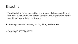 Encoding
• Encoding is the process of putting a sequence of characters (letters,
numbers, punctuation, and certain symbols) into a specialized format
for efficient transmission or storage.
• Encoding Standards: Base64, ROT13, ASCII, Hex/Bin, XML
• Encoding IS NOT SECURITY!
 