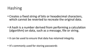 Hashing
• Creates a fixed string of bits or hexadecimal characters,
which cannot be reverted to recreate the original data.
• A hash is a number derived from performing a calculation
(algorithm) on data, such as a message, file or string.
• It can be used to ensure that data has retained integrity.
• It’s commonly used for storing passwords
 