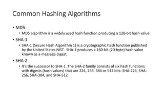 Common Hashing Algorithms
• MD5
• MD5 algorithm is a widely used hash function producing a 128-bit hash value
• SHA-1
• SHA-1 (Secure Hash Algorithm 1) is a cryptographic hash function published
by the United States NIST. SHA-1 produces a 160-bit (20-byte) hash value
known as a message digest.
• SHA-2
• It’s the successor to SHA-1. The SHA-2 family consists of six hash functions
with digests (hash values) that are 224, 256, 384 or 512 bits: SHA-224, SHA-
256, SHA-384, and SHA-512.
 