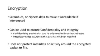 Encryption
• Scrambles, or ciphers data to make It unreadable if
intercepted
• Can be used to ensure Confidentiality and Integrity
• Confidentiality ensures that data is only viewable by authorized users
• Integrity provides assurances that data has not been modified
• Does not protect metadata or activity around the encrypted
packet or file.
 