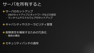 サーバを所有すると
✤ サーバのセットアップ
⎻ OSのセットアップとネットワークなどの設定
⎻ ランタイムやミドルウェアのセットアップ
✤ キャパシティやスケーラビリティ管理
✤ 耐障害性を確保するための冗⻑化
⎻ 複数台構成
✤ セキュリティパッチの適⽤
 
