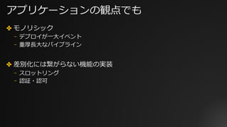 アプリケーションの観点でも
✤ モノリシック
⎻ デプロイが⼀⼤イベント
⎻ 重厚⻑⼤なパイプライン
✤ 差別化には繋がらない機能の実装
⎻ スロットリング
⎻ 認証・認可
 