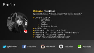 Profile
Keisuke Nishitani
Specialist Solutions Architect, Amazon Web Service Japan K.K
@Keisuke69 Keisuke69
✤ スペシャリストSA
- Serverless
- Mobile
- DevOps
- Application Service
✤ RESTおじさん
✤ 餃⼦の王将エヴァンジェリスト（⾃称）
✤ ⾳楽が好きです、フジロッカーです、今年も⾏きました
✤ ⼩説⼤好き、マンガ⼤好き、空想好き
✤ ブログ: http://keisuke69.hatenablog.jp/
Keisuke69 Keisuke69Keisuke69x
 