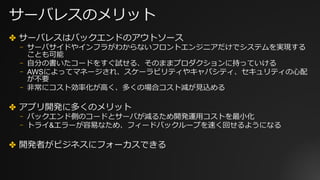 サーバレスのメリット
✤ サーバレスはバックエンドのアウトソース
⎻ サーバサイドやインフラがわからないフロントエンジニアだけでシステムを実現する
ことも可能
⎻ ⾃分の書いたコードをすぐ試せる、そのままプロダクションに持っていける
⎻ AWSによってマネージされ、スケーラビリティやキャパシティ、セキュリティの⼼配
が不要
⎻ ⾮常にコスト効率化が⾼く、多くの場合コスト減が⾒込める
✤ アプリ開発に多くのメリット
⎻ バックエンド側のコードとサーバが減るため開発運⽤コストを最⼩化
⎻ トライ&エラーが容易なため、フィードバックループを速く回せるようになる
✤ 開発者がビジネスにフォーカスできる
 