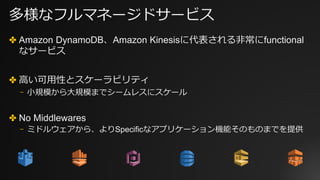 多様なフルマネージドサービス
✤ Amazon DynamoDB、Amazon Kinesisに代表される⾮常にfunctional
なサービス
✤ ⾼い可⽤性とスケーラビリティ
⎻ ⼩規模から⼤規模までシームレスにスケール
✤ No Middlewares
⎻ ミドルウェアから、よりSpecificなアプリケーション機能そのものまでを提供
 