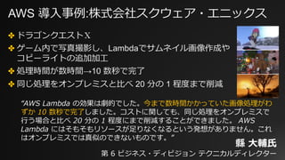 AWS 導⼊事例:株式会社スクウェア・エニックス
✤ ドラゴンクエストⅩ
✤ ゲーム内で写真撮影し、Lambdaでサムネイル画像作成や
コピーライトの追加加⼯
✤ 処理時間が数時間→10 数秒で完了
✤ 同じ処理をオンプレミスと⽐べ 20 分の 1 程度まで削減
“AWS Lambda の効果は劇的でした。今まで数時間かかっていた画像処理がわ
ずか 10 数秒で完了しました。コストに関しても、同じ処理をオンプレミスで
⾏う場合と⽐べ 20 分の 1 程度にまで削減することができました。 AWS
Lambda にはそもそもリソースが⾜りなくなるという発想がありません。これ
はオンプレミスでは真似のできないものです。”
縣 ⼤輔⽒
第 6 ビジネス・ディビジョン テクニカルディレクター
 