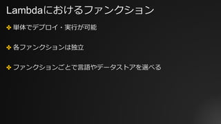 Lambdaにおけるファンクション
✤ 単体でデプロイ・実⾏が可能
✤ 各ファンクションは独⽴
✤ ファンクションごとで⾔語やデータストアを選べる
 