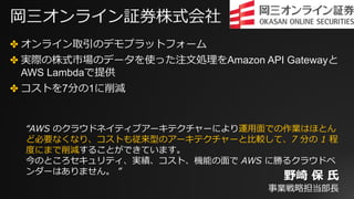 岡三オンライン証券株式会社
✤ オンライン取引のデモプラットフォーム
✤ 実際の株式市場のデータを使った注⽂処理をAmazon API Gatewayと
AWS Lambdaで提供
✤ コストを7分の1に削減
“AWS のクラウドネイティブアーキテクチャーにより運⽤⾯での作業はほとん
ど必要なくなり、コストも従来型のアーキテクチャーと⽐較して、7 分の 1 程
度にまで削減することができています。
今のところセキュリティ、実績、コスト、機能の⾯で AWS に勝るクラウドベ
ンダーはありません。 ”
野崎 保 ⽒
事業戦略担当部⻑
 