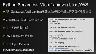 Python Serverless Microframework for AWS
✤ API GatewayとAWS Lambdaを使ったAPIの作成とデプロイを簡単に
✤ Chaliceというコマンドライン
✤ コードの⾃動⽣成
✤ IAM Policyの⾃動⽣成
✤ Developer Preview
github.com/awslabs/chalice
$ chalice new-project helloworld && cd
helloworld
$ cat app.py
from chalice import Chalice
app = Chalice(app_name="helloworld")
@app.route("/")
def index():
return {"hello": "world"}
$ chalice deploy
...
Your application is available at:
https://endpoint/dev
$ curl https://endpoint/dev{"hello": "world"}
 