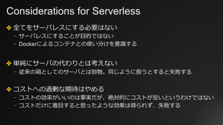 Considerations for Serverless
✤ 全てをサーバレスにする必要はない
⎻ サーバレスにすることが⽬的ではない
⎻ Dockerによるコンテナとの使い分けを意識する
✤ 単純にサーバの代わりとは考えない
⎻ 従来の箱としてのサーバとは別物。同じように扱うとすると失敗する
✤ コストへの過剰な期待はやめる
⎻ コストの効率がいいのは事実だが、絶対的にコストが安いというわけではない
⎻ コストだけに着⽬すると思ったような効果は得られず、失敗する
 