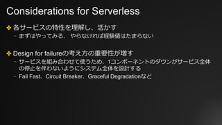 Considerations for Serverless
✤ 各サービスの特性を理解し、活かす
⎻ まずはやってみる、 やらなければ経験値はたまらない
✤ Design for failureの考え⽅の重要性が増す
⎻ サービスを組み合わせて使うため、1コンポーネントのダウンがサービス全体
の停⽌を伴わないようにシステム全体を設計する
⎻ Fail Fast、Circuit Breaker、Graceful Degradationなど
 