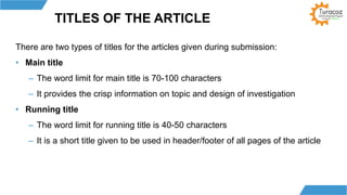 TITLES OF THE ARTICLE
There are two types of titles for the articles given during submission:
• Main title
– The word limit for main title is 70-100 characters
– It provides the crisp information on topic and design of investigation
• Running title
– The word limit for running title is 40-50 characters
– It is a short title given to be used in header/footer of all pages of the article
 