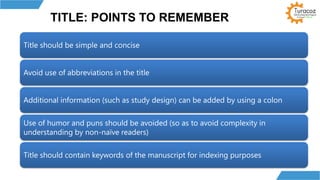 TITLE: POINTS TO REMEMBER
Title should be simple and concise
Avoid use of abbreviations in the title
Additional information (such as study design) can be added by using a colon
Use of humor and puns should be avoided (so as to avoid complexity in
understanding by non-naïve readers)
Title should contain keywords of the manuscript for indexing purposes
 