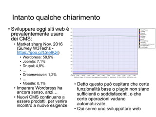 Intanto qualche chiarimento
• Sviluppare oggi siti web è
prevalentemente usare
dei CMS:
• Market share Nov. 2016
(Survey W3Techs -
https://goo.gl/Cne9Qr)
• Wordpress: 58,5%
• Joomla: 7,1%
• Drupal: 4,8%
• …
• Dreamweaver: 1,2%
• …
• Moodle: 0,1%
• Imparare Wordpress ha
ancora senso, anzi…
• Nuovi CMS continuano a
essere prodotti, per venire
incontro a nuove esigenze
• Detto questo può capitare che certe
funzionalità base o plugin non siano
sufficienti o soddisfacenti, o che
certe operazioni vadano
automatizzate
• Qui serve uno sviluppatore web
 