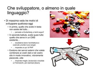 Che sviluppatore, o almeno in quale
linguaggio?
• Di massima vedo tre motivi di
sviluppare qualcosa oggi
• In primis, quello che avete in testa
non esiste del tutto…
• … pensate a Zuckerberg, e tanti auguri!
• In seconda battuta, avete quasi tutto
quello che serve in un CMS
esistente…
• … studiatene bene l’architettura e
costruite uno/dei nuovi plugin
• … imparate un po’ di PHP
• Esistono dei servizi esterni che volete
combinare ai vostri dati e nel vostro
sito in modo innovativo, visivamente
piacevole, utile
• … imparate meglio Javascript e studiate
un framework, per esempio jQuery
 