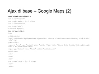 Ajax di base – Google Maps (2)
<body onload="initialize()">
<div class="wrapper">
<div class="header”> [...] </div>
<div class="content">
<div class="main">
<h1>Google Maps</h1>
<div id="map"></div>
<div>
<p>Address:<br>
<input id="address" type="textbox" style="width: 755px;" value="Piazza della Scienza, 20126 Milano,
Italy"></p>
<p>Notes:<br>
<input id="note" type="textbox" style="width: 755px;" value="Piazza della Scienza, Università degli
Studi di Milano-Bicocca."></p>
<input type="button" value="Cerca" onclick="codeAddress()">
<br><br><br>
</div>
</div>
</div>
<div class="footer”> [... ] </div>
</div>
</body>
 