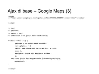 Ajax di base – Google Maps (3)
<script
src="https://maps.googleapis.com/maps/api/js?key=MYGOOGLEMAPSKEY&sensor=false"></script>
<script>
var map;
var geocoder;
var marker = null;
var infowindow = new google.maps.InfoWindow();
function initialize() {
geocoder = new google.maps.Geocoder();
var mapOptions = {
center: new google.maps.LatLng(45.4640, 9.1916),
zoom: 8,
mapTypeId: google.maps.MapTypeId.ROADMAP
};
map = new google.maps.Map(document.getElementById("map"),
mapOptions);
}
</script>
 