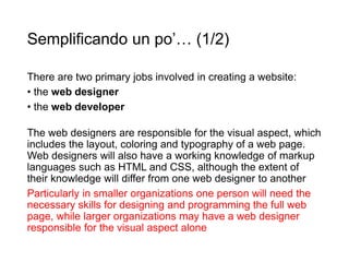 Semplificando un po’… (1/2)
There are two primary jobs involved in creating a website:
• the web designer
• the web developer
The web designers are responsible for the visual aspect, which
includes the layout, coloring and typography of a web page.
Web designers will also have a working knowledge of markup
languages such as HTML and CSS, although the extent of
their knowledge will differ from one web designer to another
Particularly in smaller organizations one person will need the
necessary skills for designing and programming the full web
page, while larger organizations may have a web designer
responsible for the visual aspect alone
 
