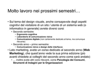 Molto lavoro nei prossimi semestri…
• Sul tema del design visuale, anche consapevole degli aspetti
cognitivi del visitatore di un sito / utente di un sistema web (o
informatico in generale) avrete diversi corsi
• Secondo semestre:
• Ergonomia cognitiva
• Laboratorio di comunicazione visiva
• Comunicazione digitale (non certamente dedicato al tema, ma comunque
rilevante)
• Secondo anno – primo semestre:
• Comunicazione visiva e design delle interfacce
• Lato marketing, avete un corso dedicato al secondo anno (Web
Marketing), che quest’anno vede la sua prima edizione (più
avanti chiedete ai colleghi del secondo anno come sarà andato)
• … inoltre avete altri corsi rilevanti, come Psicologia dei Consumi,
Strumenti di Indagini per le Organizzazioni
 