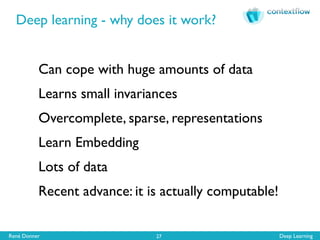 René Donner Deep Learning
Deep learning - why does it work?
27
Can cope with huge amounts of data
Learns small invariances
Overcomplete, sparse, representations
Learn Embedding
Lots of data
Recent advance: it is actually computable!
 