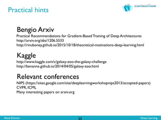 René Donner Deep Learning
Practical hints
35
Bengio Arxiv
Practical Recommendations for Gradient-Based Training of Deep Architectures
http://arxiv.org/abs/1206.5533
http://rinuboney.github.io/2015/10/18/theoretical-motivations-deep-learning.html
Kaggle
http://www.kaggle.com/c/galaxy-zoo-the-galaxy-challenge
http://benanne.github.io/2014/04/05/galaxy-zoo.html
Relevant conferences
NIPS (https://sites.google.com/site/deeplearningworkshopnips2013/accepted-papers)
CVPR, ICML
Many interesting papers on arxiv.org
 