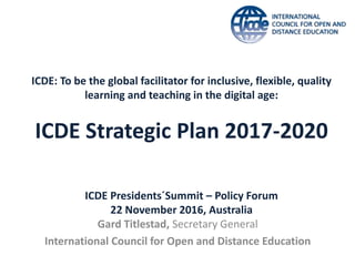 ICDE: To be the global facilitator for inclusive, flexible, quality
learning and teaching in the digital age:
ICDE Strategic Plan 2017-2020
Gard Titlestad, Secretary General
International Council for Open and Distance Education
ICDE Presidents´Summit – Policy Forum
22 November 2016, Australia
 