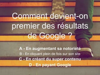 A - En augmentant sa notoriété
B - En cliquant plein de fois sur son site
C - En créant du super contenu
D - En payant Google
Comment devient-on
premier des résultats
de Google ?
 