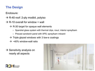 13
The Design
Enclosure:
 R-40 roof: 2-ply modbit, polyiso
 R-10 overall for window + wall
 R-30 target for opaque wall elements
› Spandrel glass system with thermal clips, roxul, interior sprayfoam
› Precast sandwich panel with XPS; sprayfoam inboard
 Triple glazed windows with 3 low-e coatings
 ~40% window-wall ratio
 Sensitivity analysis on
nearly all aspects
 