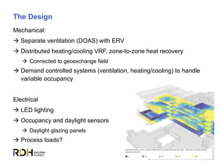 14
The Design
Mechanical:
 Separate ventilation (DOAS) with ERV
 Distributed heating/cooling VRF, zone-to-zone heat recovery
 Connected to geoexchange field
 Demand controlled systems (ventilation, heating/cooling) to handle
variable occupancy
Electrical
 LED lighting
 Occupancy and daylight sensors
 Daylight glazing panels
 Process loads?
 