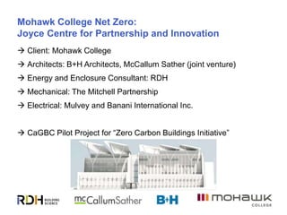 9
Mohawk College Net Zero:
Joyce Centre for Partnership and Innovation
 Client: Mohawk College
 Architects: B+H Architects, McCallum Sather (joint venture)
 Energy and Enclosure Consultant: RDH
 Mechanical: The Mitchell Partnership
 Electrical: Mulvey and Banani International Inc.
 CaGBC Pilot Project for “Zero Carbon Buildings Initiative”
 