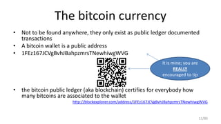 The bitcoin currency
• Not to be found anywhere, they only exist as public ledger documented
transactions
• A bitcoin wall...
