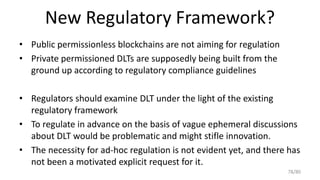 New Regulatory Framework?
• Public permissionless blockchains are not aiming for regulation
• Private permissioned DLTs ar...
