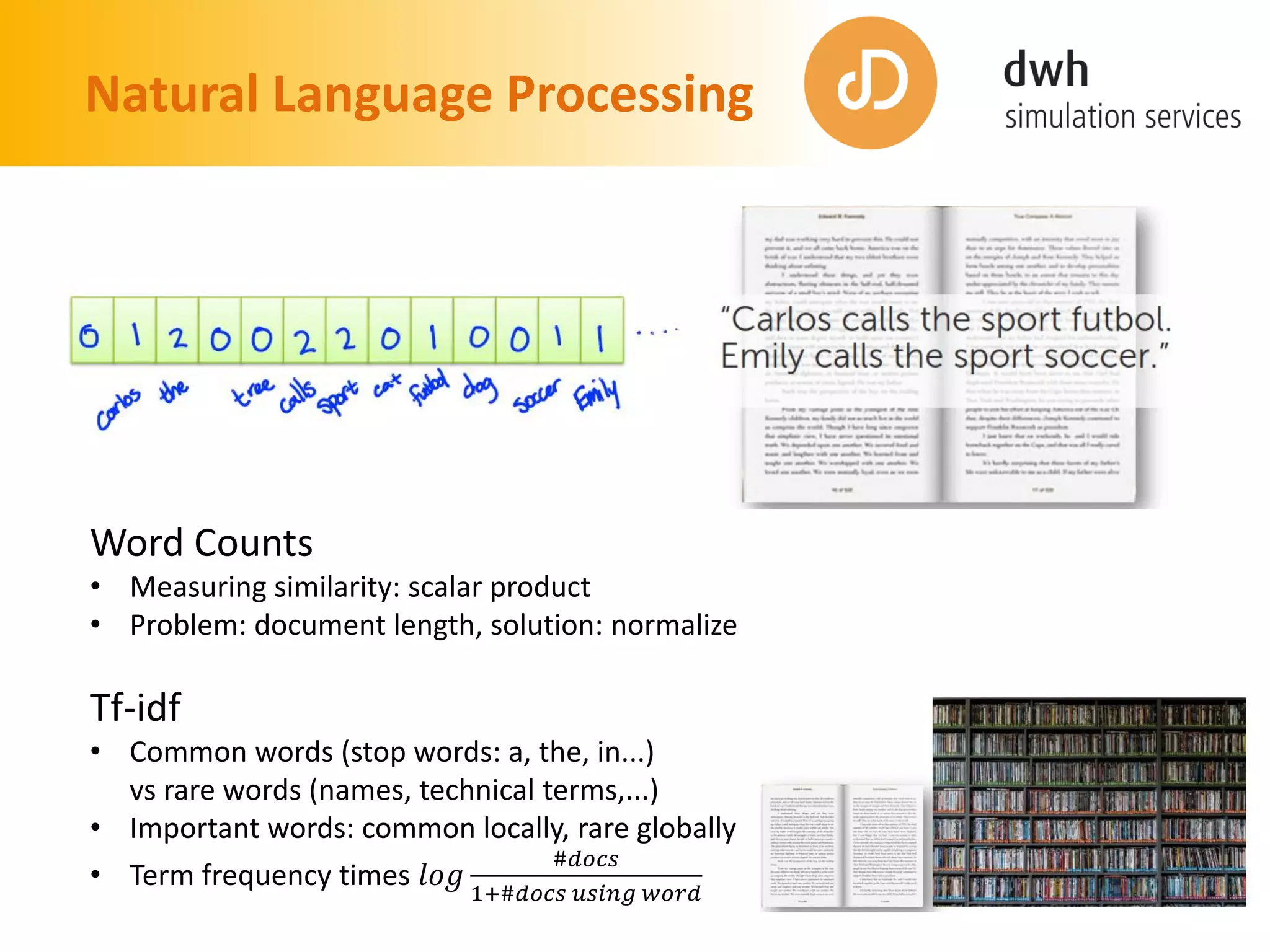 Natural Language Processing
Word Counts
• Measuring similarity: scalar product
• Problem: document length, solution: normalize
Tf-idf
• Common words (stop words: a, the, in...)
vs rare words (names, technical terms,...)
• Important words: common locally, rare globally
• Term frequency times 𝑙𝑜𝑔
#𝑑𝑜𝑐𝑠
1+#𝑑𝑜𝑐𝑠 𝑢𝑠𝑖𝑛𝑔 𝑤𝑜𝑟𝑑
 
