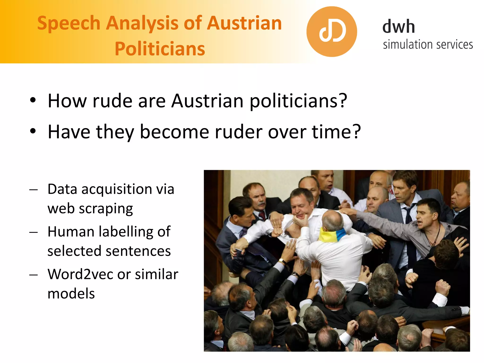 Speech Analysis of Austrian
Politicians
• How rude are Austrian politicians?
• Have they become ruder over time?
 Data acquisition via
web scraping
 Human labelling of
selected sentences
 Word2vec or similar
models
 