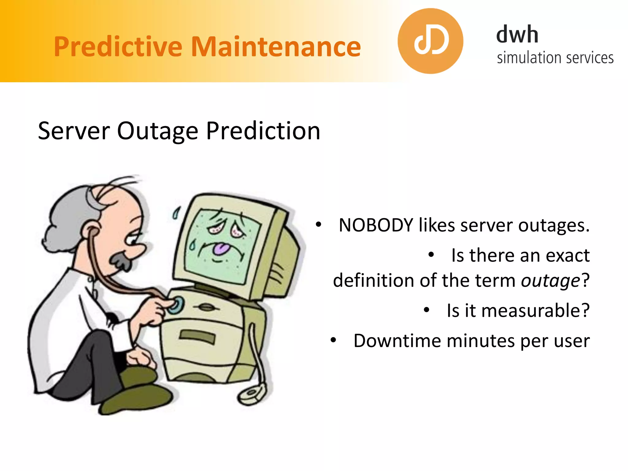 Predictive Maintenance
Server Outage Prediction
• NOBODY likes server outages.
• Is there an exact
definition of the term outage?
• Is it measurable?
• Downtime minutes per user
 