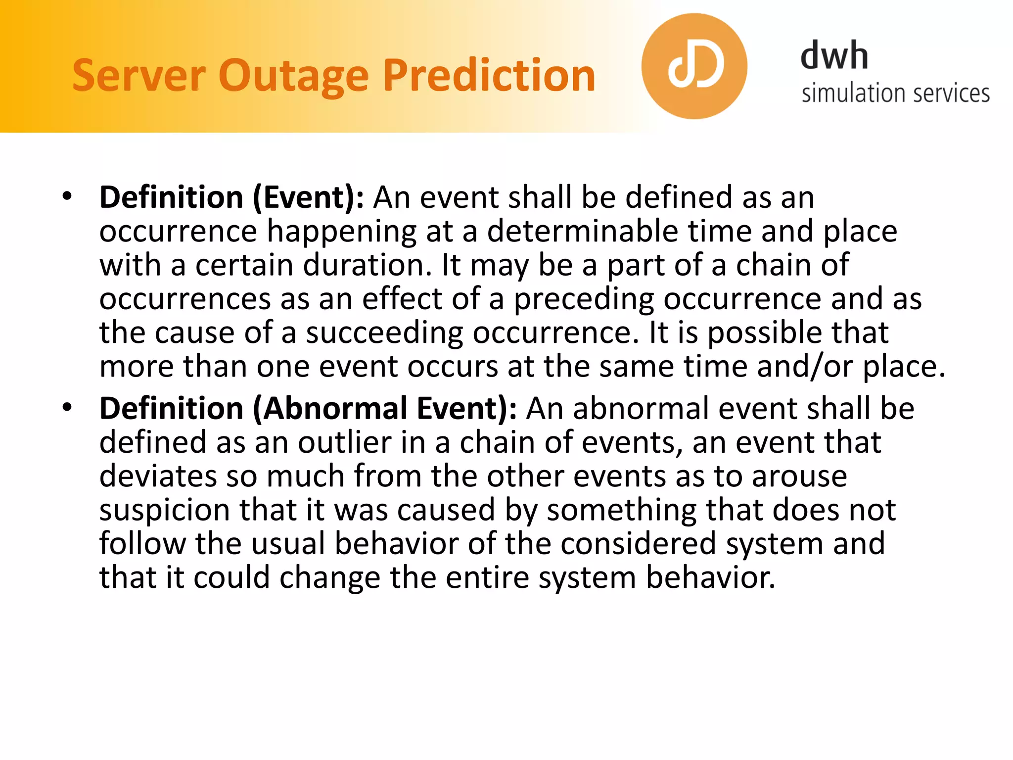 Server Outage Prediction
• Definition (Event): An event shall be defined as an
occurrence happening at a determinable time and place
with a certain duration. It may be a part of a chain of
occurrences as an effect of a preceding occurrence and as
the cause of a succeeding occurrence. It is possible that
more than one event occurs at the same time and/or place.
• Definition (Abnormal Event): An abnormal event shall be
defined as an outlier in a chain of events, an event that
deviates so much from the other events as to arouse
suspicion that it was caused by something that does not
follow the usual behavior of the considered system and
that it could change the entire system behavior.
 