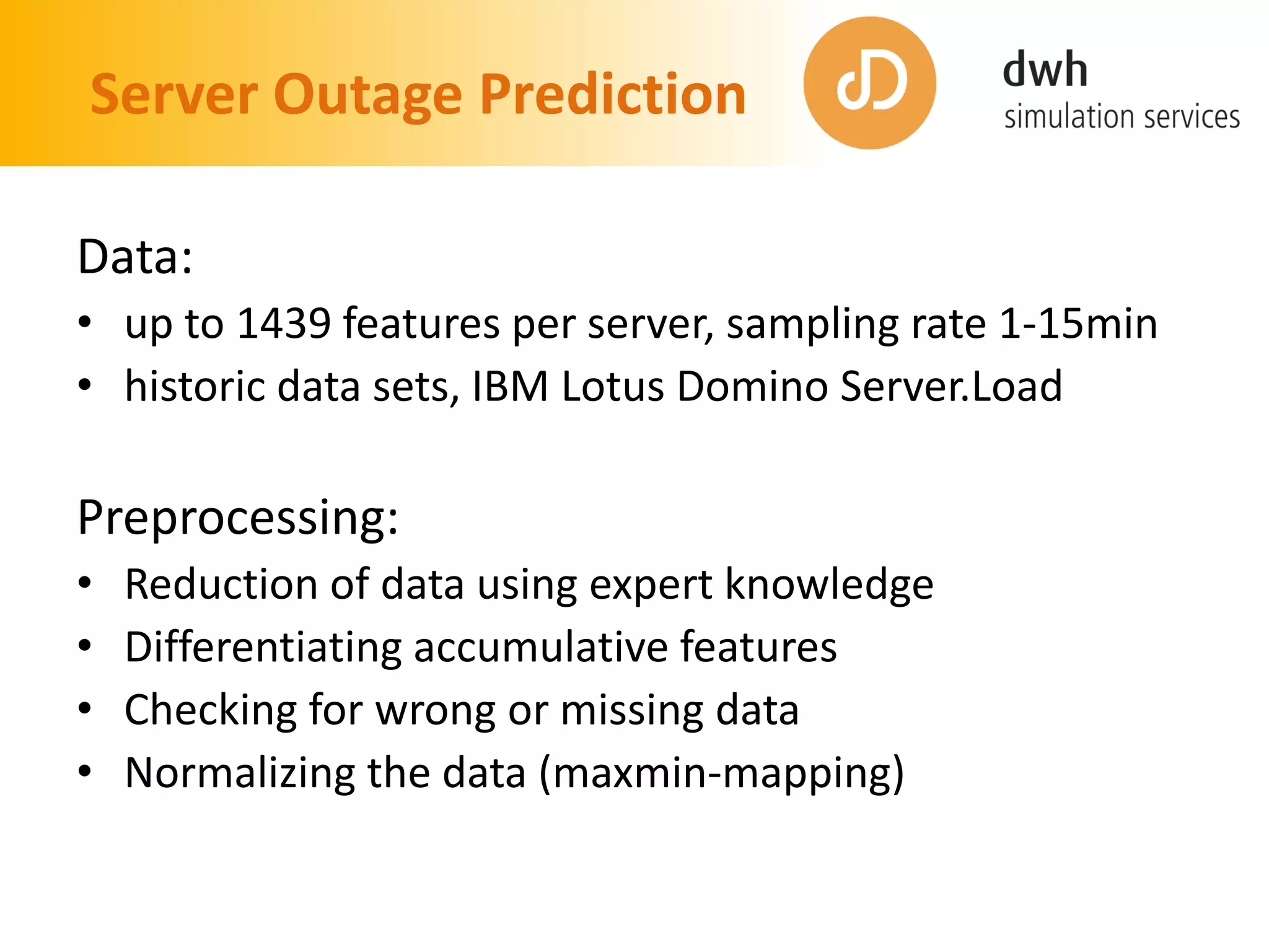 Server Outage Prediction
Data:
• up to 1439 features per server, sampling rate 1-15min
• historic data sets, IBM Lotus Domino Server.Load
Preprocessing:
• Reduction of data using expert knowledge
• Differentiating accumulative features
• Checking for wrong or missing data
• Normalizing the data (maxmin-mapping)
 